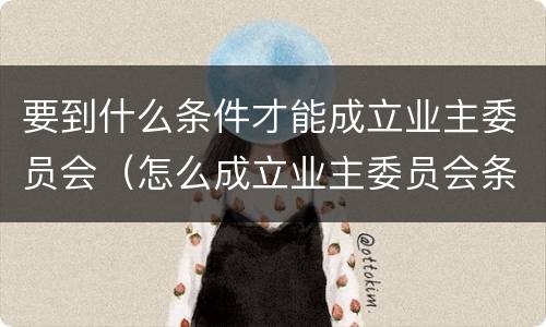 要到什么条件才能成立业主委员会（怎么成立业主委员会条件）