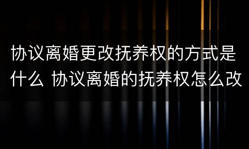 协议离婚更改抚养权的方式是什么 协议离婚的抚养权怎么改