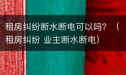 租房纠纷断水断电可以吗？（租房纠纷 业主断水断电）