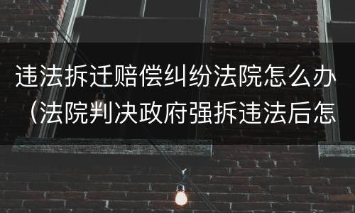 违法拆迁赔偿纠纷法院怎么办（法院判决政府强拆违法后怎么样申请赔偿）