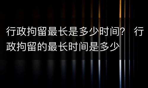行政拘留最长是多少时间？ 行政拘留的最长时间是多少