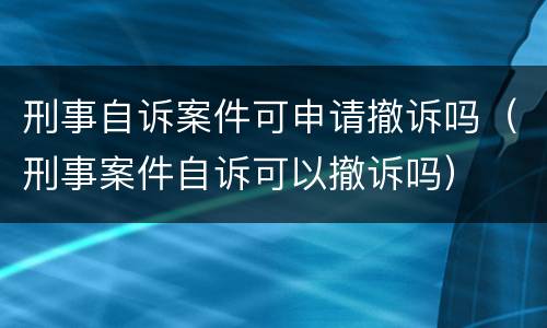 刑事自诉案件可申请撤诉吗（刑事案件自诉可以撤诉吗）