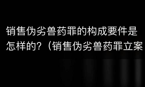 销售伪劣兽药罪的构成要件是怎样的?（销售伪劣兽药罪立案标准）
