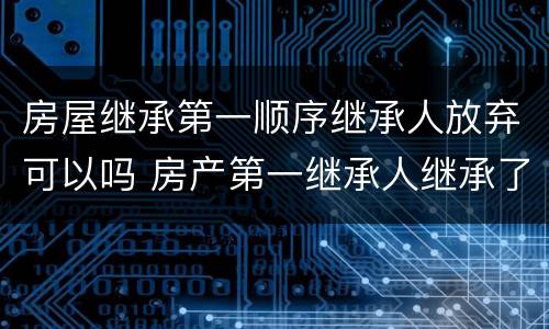 房屋继承第一顺序继承人放弃可以吗 房产第一继承人继承了还会有第二继承人吗