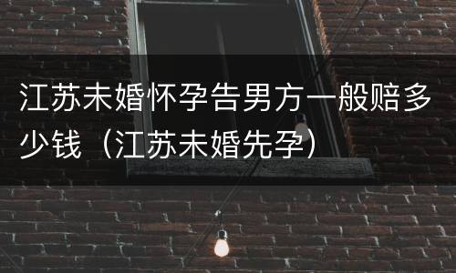 江苏未婚怀孕告男方一般赔多少钱（江苏未婚先孕）