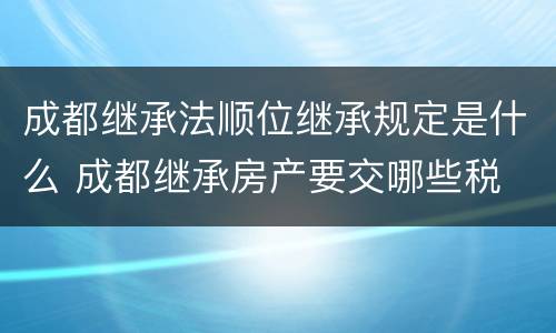 成都继承法顺位继承规定是什么 成都继承房产要交哪些税