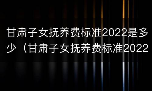 甘肃子女抚养费标准2022是多少（甘肃子女抚养费标准2022是多少钱）