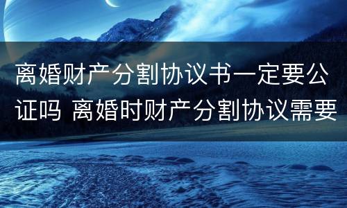 离婚财产分割协议书一定要公证吗 离婚时财产分割协议需要公证吗