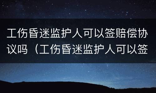 工伤昏迷监护人可以签赔偿协议吗（工伤昏迷监护人可以签赔偿协议吗合法吗）