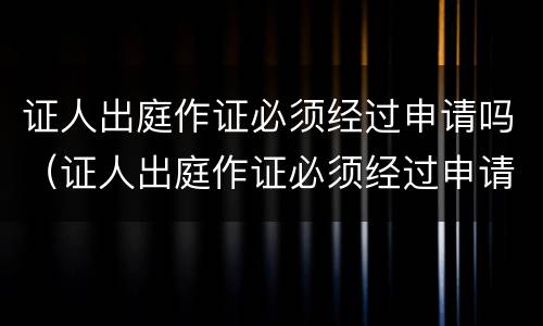 证人出庭作证必须经过申请吗（证人出庭作证必须经过申请吗为什么）