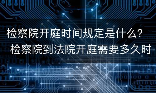 检察院开庭时间规定是什么？ 检察院到法院开庭需要多久时间