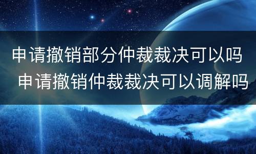 申请撤销部分仲裁裁决可以吗 申请撤销仲裁裁决可以调解吗