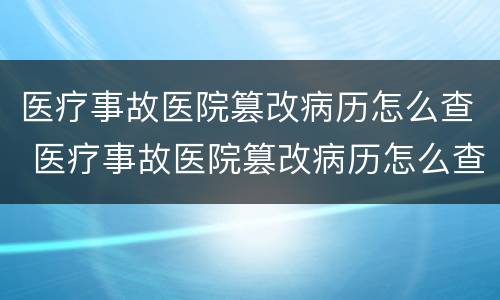 医疗事故医院篡改病历怎么查 医疗事故医院篡改病历怎么查到