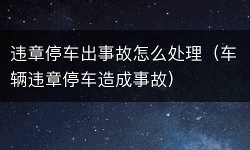 违章停车出事故怎么处理（车辆违章停车造成事故）