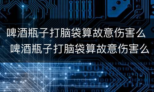 啤酒瓶子打脑袋算故意伤害么 啤酒瓶子打脑袋算故意伤害么嘛