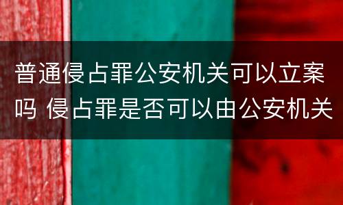 普通侵占罪公安机关可以立案吗 侵占罪是否可以由公安机关立案