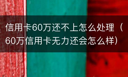 信用卡60万还不上怎么处理（60万信用卡无力还会怎么样）