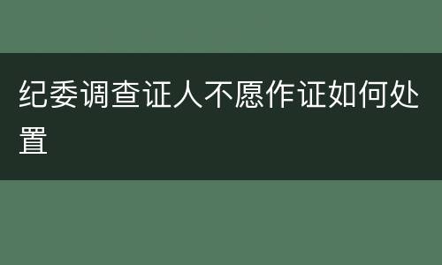 纪委调查证人不愿作证如何处置