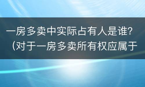 一房多卖中实际占有人是谁？（对于一房多卖所有权应属于谁）