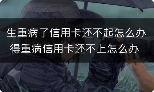 生重病了信用卡还不起怎么办 得重病信用卡还不上怎么办