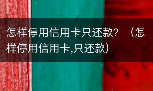 怎样停用信用卡只还款？（怎样停用信用卡,只还款）
