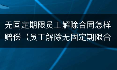 无固定期限员工解除合同怎样赔偿（员工解除无固定期限合同需要赔偿吗）