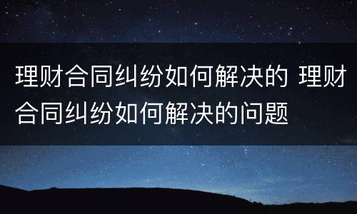 理财合同纠纷如何解决的 理财合同纠纷如何解决的问题
