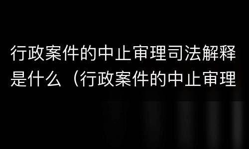 行政案件的中止审理司法解释是什么（行政案件的中止审理司法解释是什么意思）