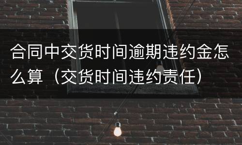 合同中交货时间逾期违约金怎么算（交货时间违约责任）