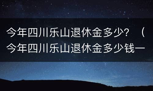今年四川乐山退休金多少？（今年四川乐山退休金多少钱一个月）