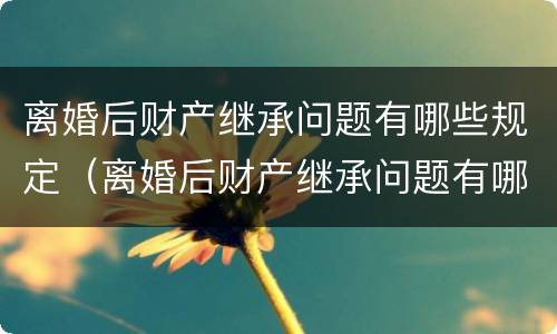 离婚后财产继承问题有哪些规定（离婚后财产继承问题有哪些规定呢）