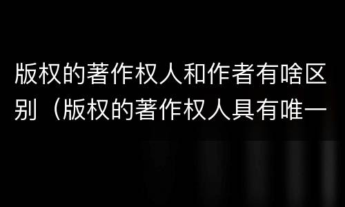 版权的著作权人和作者有啥区别（版权的著作权人具有唯一性吗）