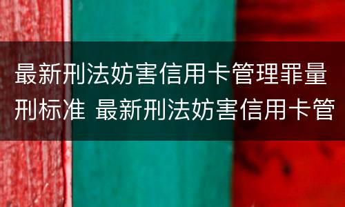 最新刑法妨害信用卡管理罪量刑标准 最新刑法妨害信用卡管理罪量刑标准是多少