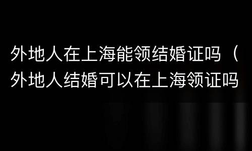 外地人在上海能领结婚证吗（外地人结婚可以在上海领证吗）
