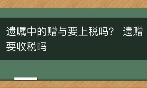 遗嘱中的赠与要上税吗？ 遗赠要收税吗
