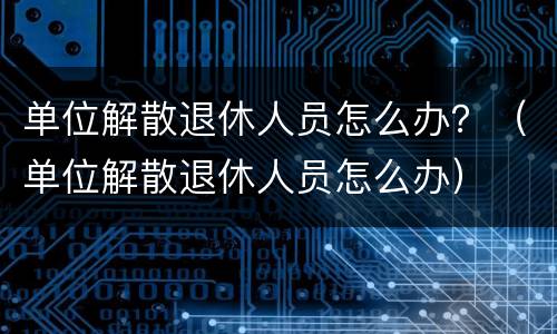 单位解散退休人员怎么办？（单位解散退休人员怎么办）