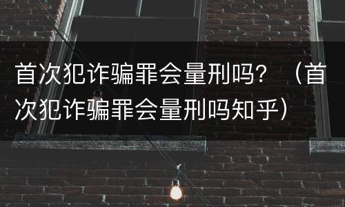 首次犯诈骗罪会量刑吗？（首次犯诈骗罪会量刑吗知乎）