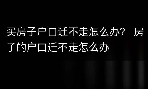 买房子户口迁不走怎么办？ 房子的户口迁不走怎么办