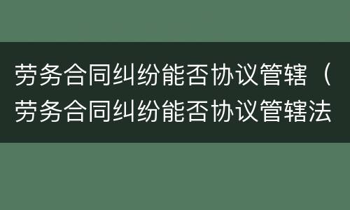 劳务合同纠纷能否协议管辖（劳务合同纠纷能否协议管辖法院）