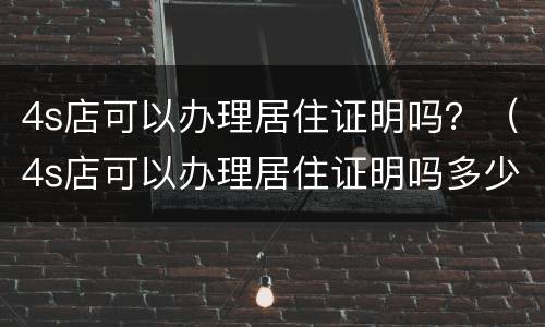 4s店可以办理居住证明吗？（4s店可以办理居住证明吗多少钱）