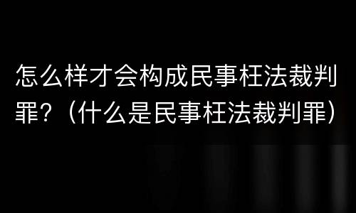 怎么样才会构成民事枉法裁判罪?（什么是民事枉法裁判罪）