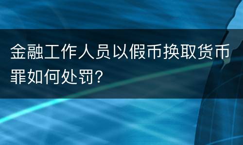 金融工作人员以假币换取货币罪如何处罚？