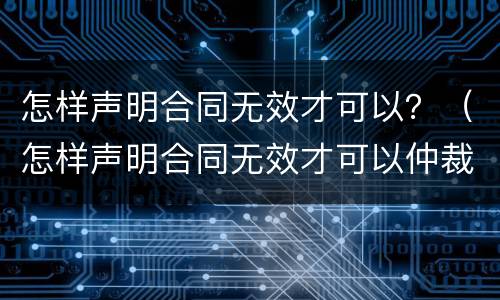 怎样声明合同无效才可以？（怎样声明合同无效才可以仲裁）