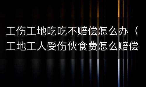 工伤工地吃吃不赔偿怎么办（工地工人受伤伙食费怎么赔偿）