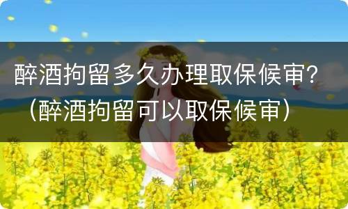 醉酒拘留多久办理取保候审？（醉酒拘留可以取保候审）