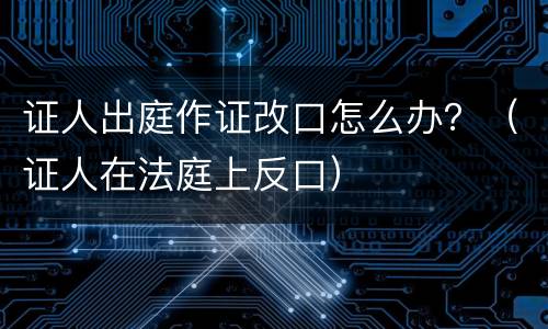 证人出庭作证改口怎么办？（证人在法庭上反口）