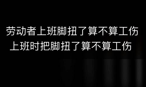 劳动者上班脚扭了算不算工伤 上班时把脚扭了算不算工伤