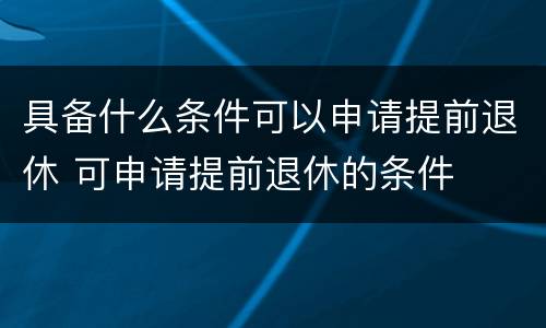 具备什么条件可以申请提前退休 可申请提前退休的条件
