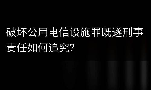 破坏公用电信设施罪既遂刑事责任如何追究？