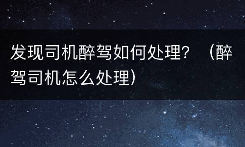 发现司机醉驾如何处理？（醉驾司机怎么处理）